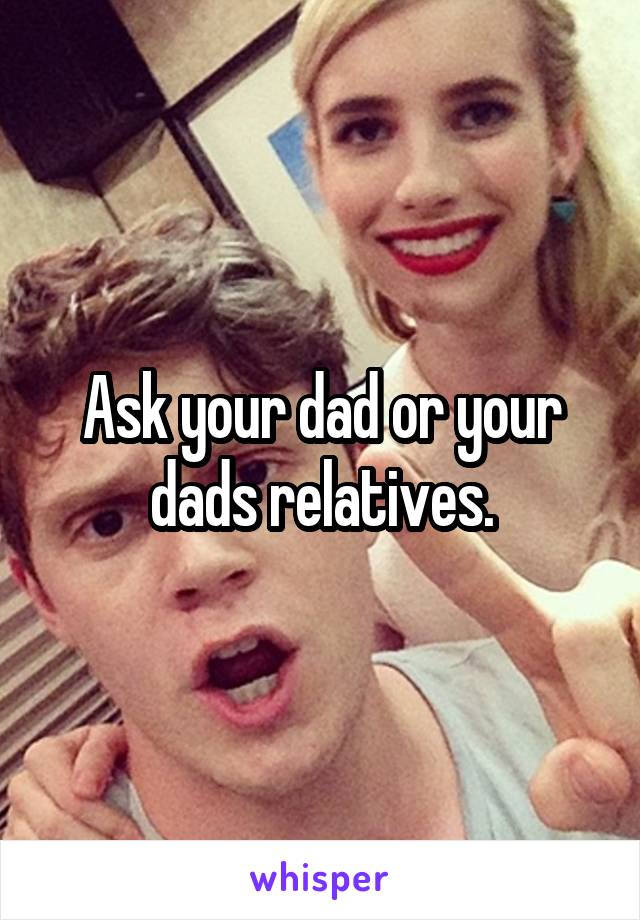 Ask your dad or your dads relatives.