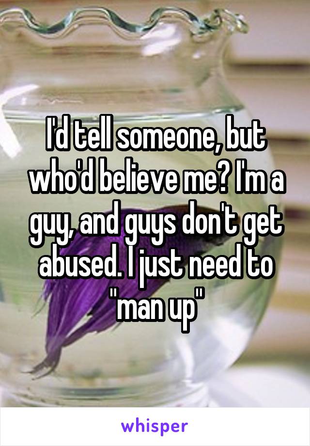 I'd tell someone, but who'd believe me? I'm a guy, and guys don't get abused. I just need to "man up"
