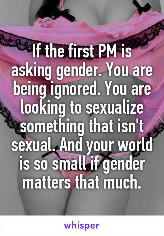 If the first PM is asking gender. You are being ignored. You are looking to sexualize something that isn't sexual. And your world is so small if gender matters that much.