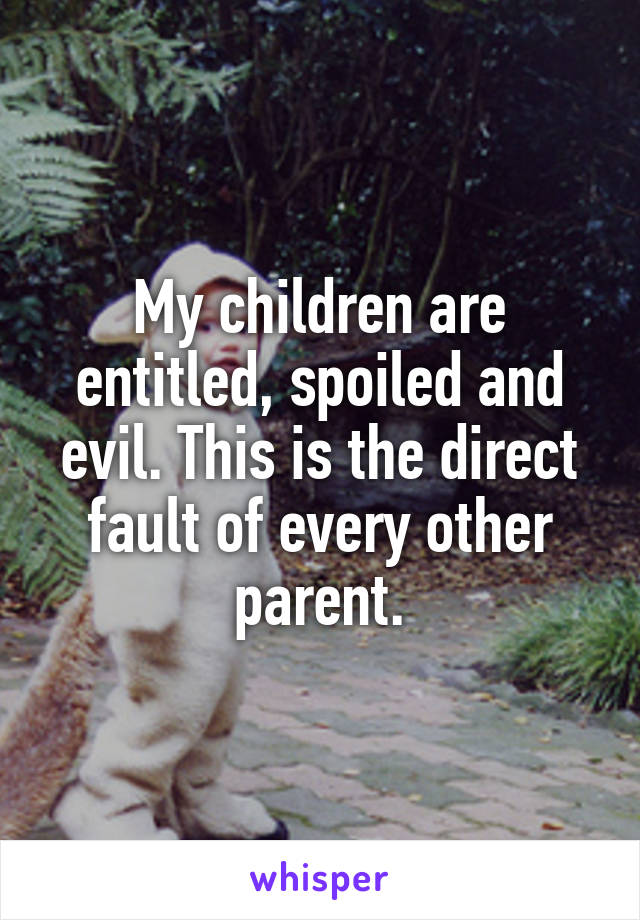 My children are entitled, spoiled and evil. This is the direct fault of every other parent.
