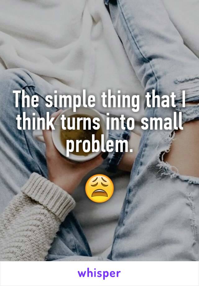 The simple thing that I think turns into small problem.

😩