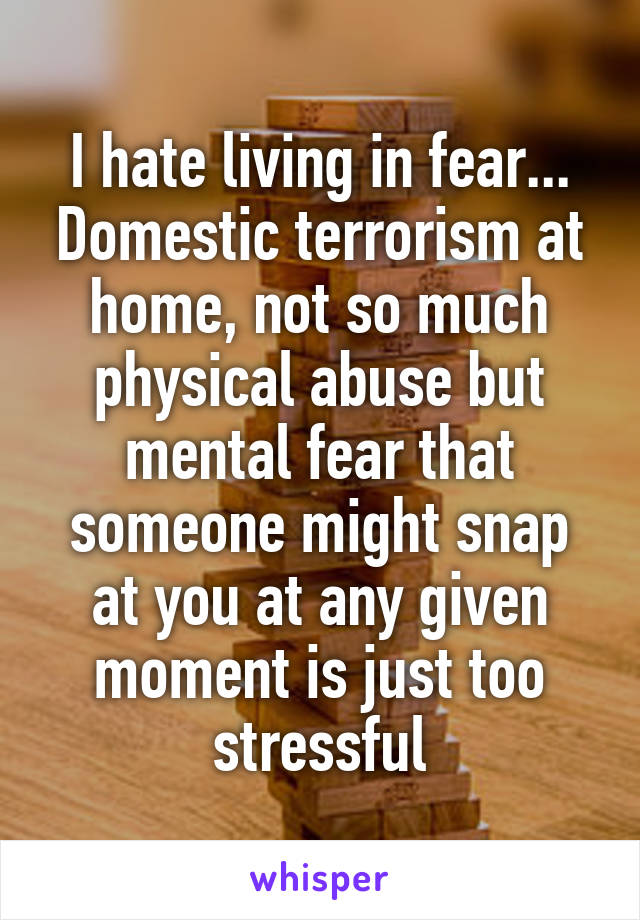I hate living in fear... Domestic terrorism at home, not so much physical abuse but mental fear that someone might snap at you at any given moment is just too stressful