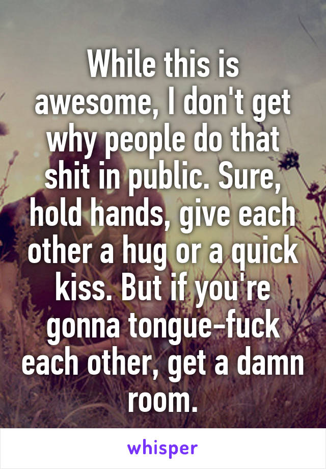 While this is awesome, I don't get why people do that shit in public. Sure, hold hands, give each other a hug or a quick kiss. But if you're gonna tongue-fuck each other, get a damn room.