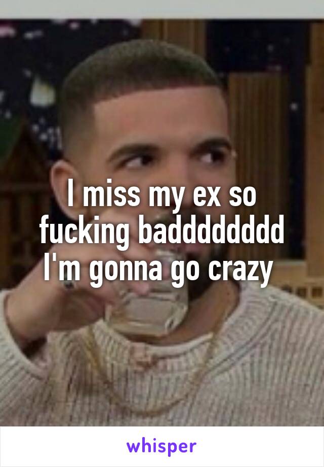I miss my ex so fucking badddddddd I'm gonna go crazy 