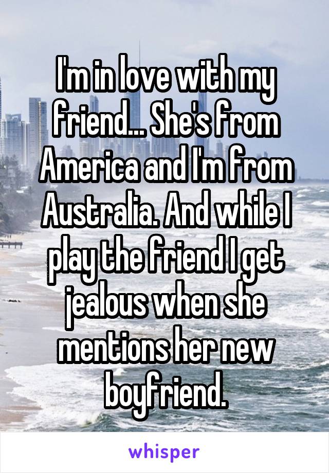 I'm in love with my friend... She's from America and I'm from Australia. And while I play the friend I get jealous when she mentions her new boyfriend.