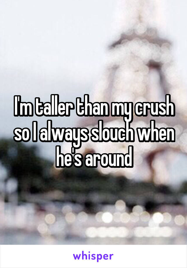 I'm taller than my crush so I always slouch when he's around