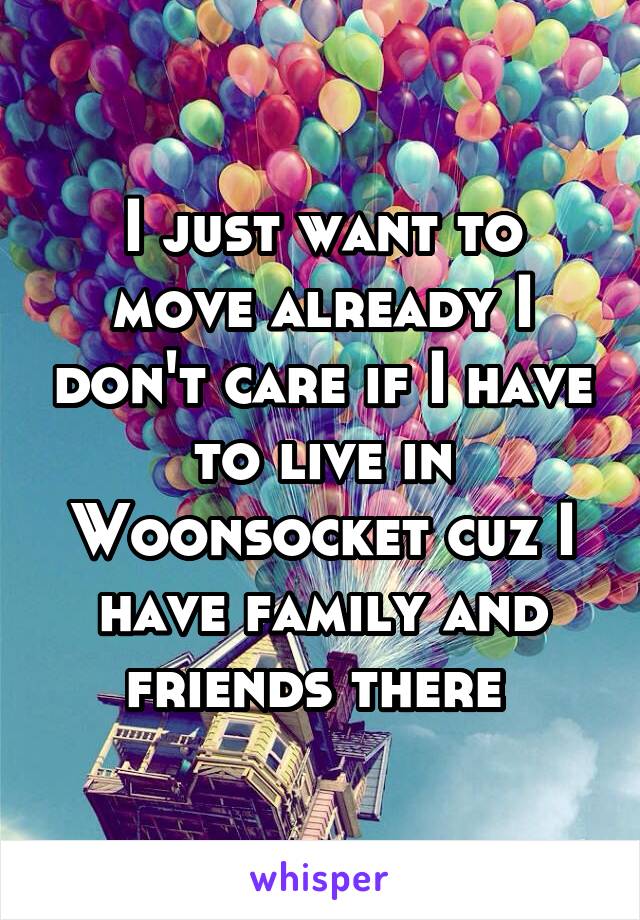 I just want to move already I don't care if I have to live in Woonsocket cuz I have family and friends there 