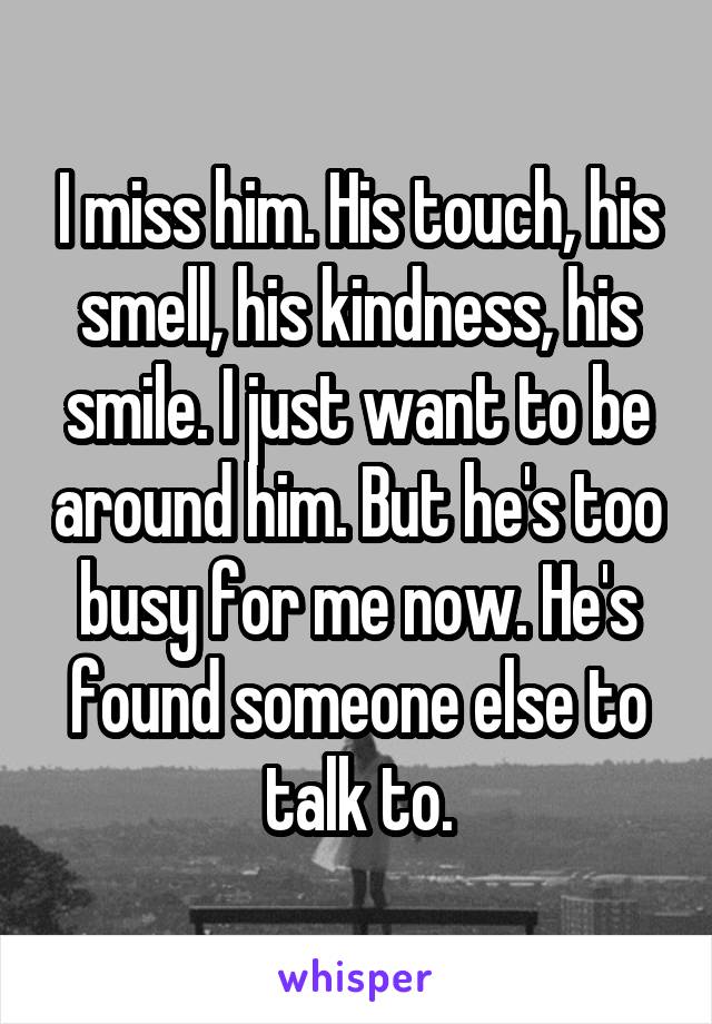 I miss him. His touch, his smell, his kindness, his smile. I just want to be around him. But he's too busy for me now. He's found someone else to talk to.
