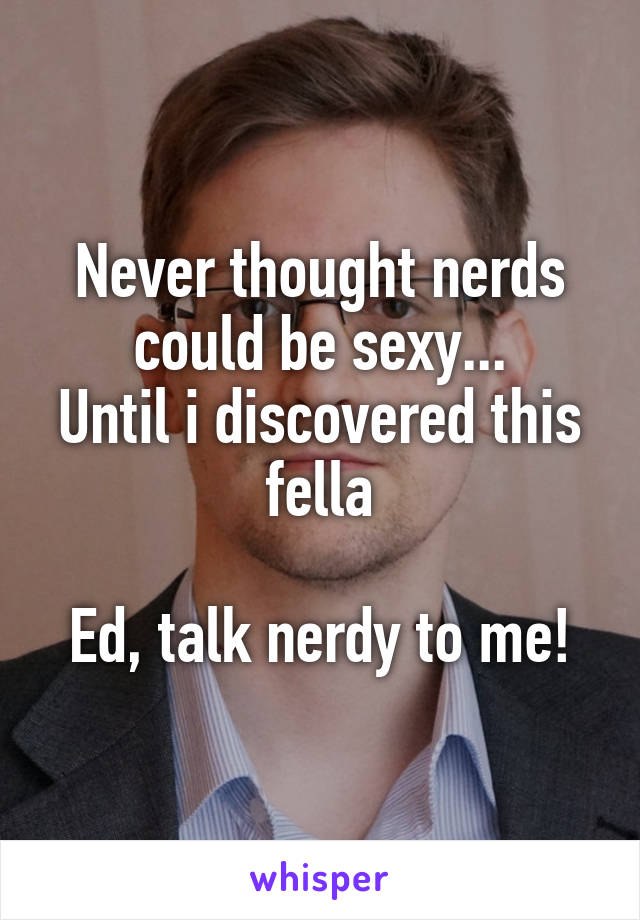 Never thought nerds could be sexy...
Until i discovered this fella

Ed, talk nerdy to me!