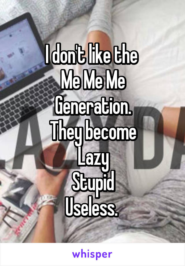 I don't like the 
Me Me Me
Generation.
They become
Lazy
Stupid
Useless. 