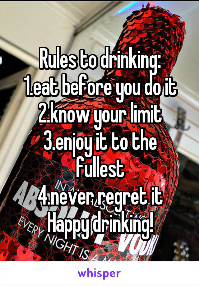 Rules to drinking:
1.eat before you do it
2.know your limit
3.enjoy it to the fullest
4.never regret it
Happy drinking!