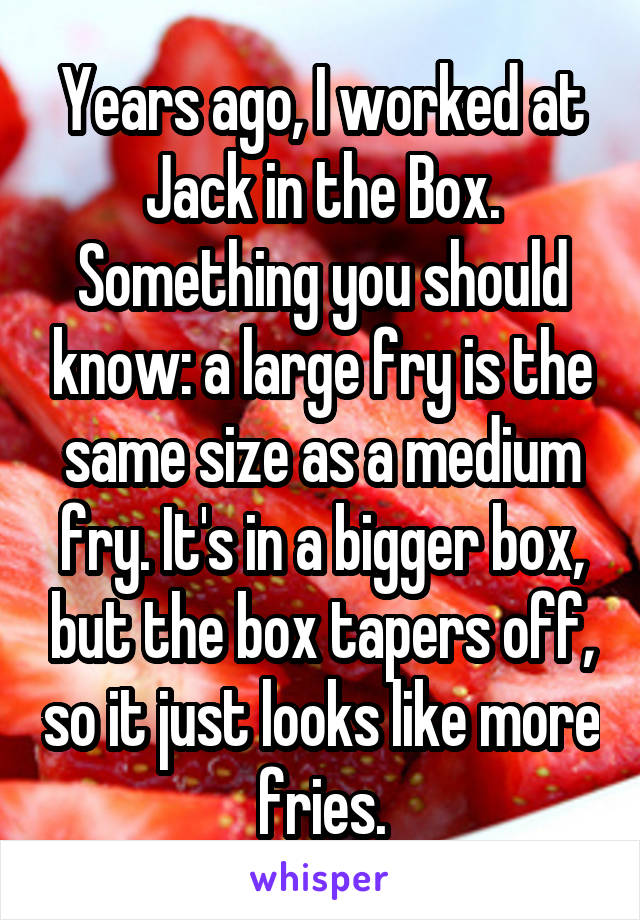 Years ago, I worked at Jack in the Box. Something you should know: a large fry is the same size as a medium fry. It's in a bigger box, but the box tapers off, so it just looks like more fries.