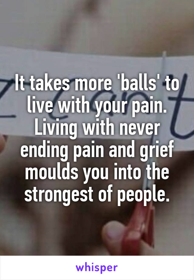 It takes more 'balls' to live with your pain. Living with never ending pain and grief moulds you into the strongest of people.