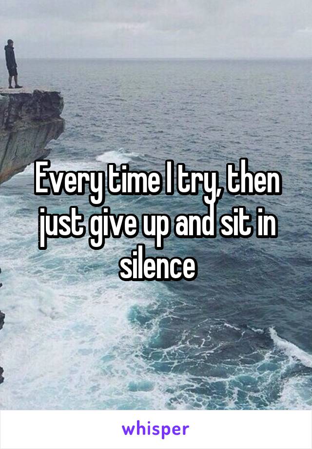 Every time I try, then just give up and sit in silence