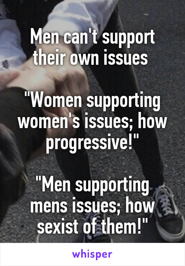 Men can't support their own issues 

"Women supporting women's issues; how progressive!"

"Men supporting mens issues; how sexist of them!"