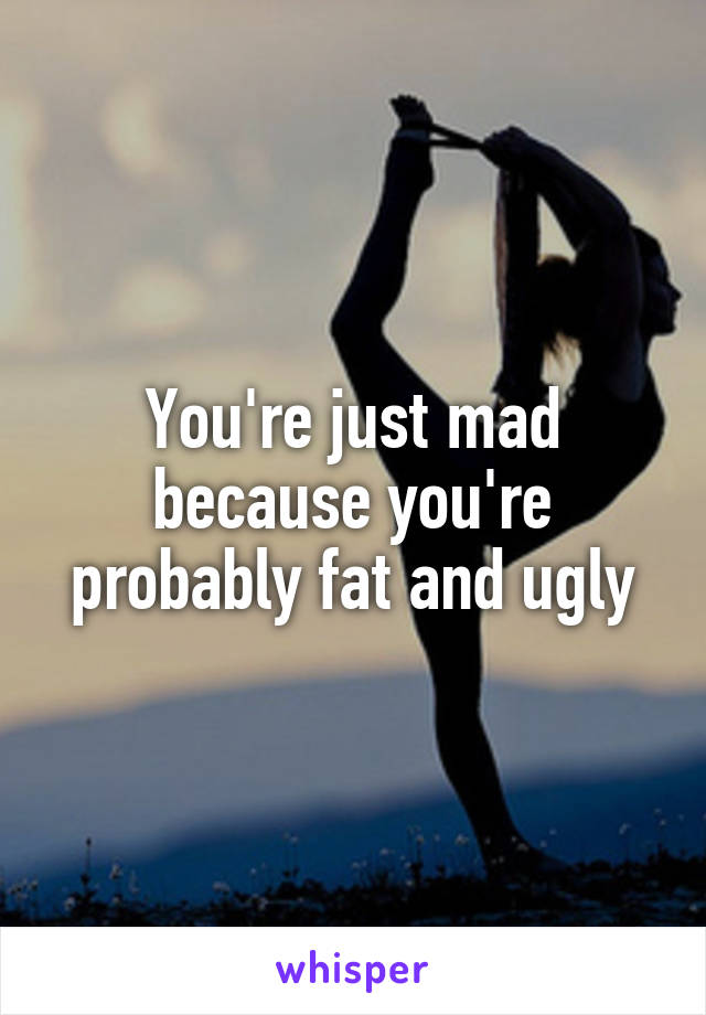 You're just mad because you're probably fat and ugly