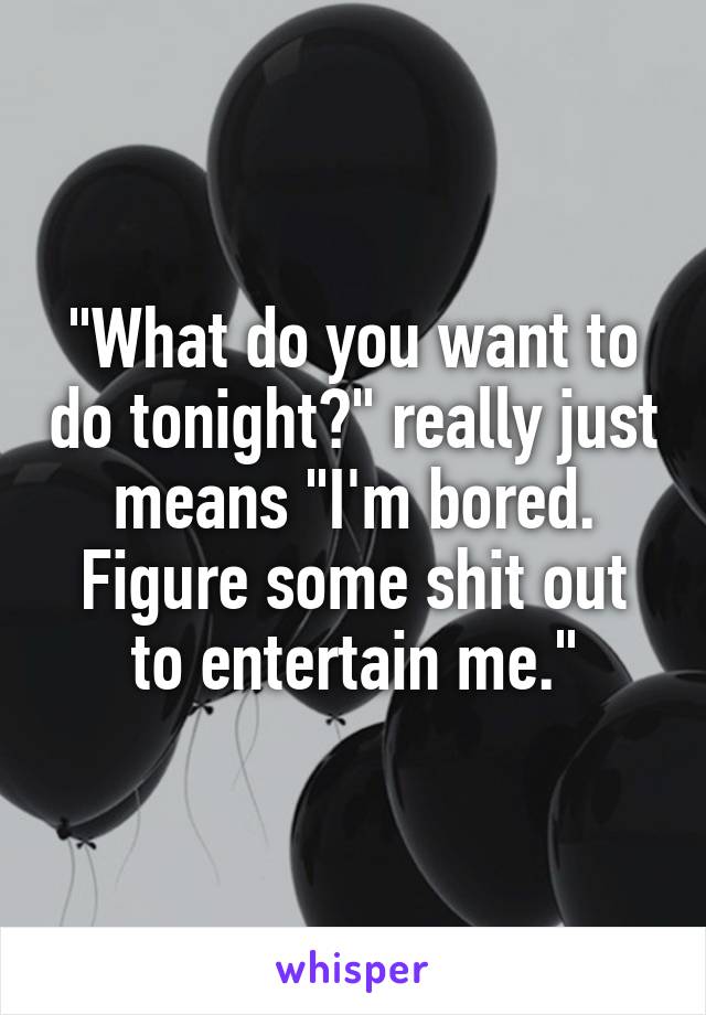 "What do you want to do tonight?" really just means "I'm bored. Figure some shit out to entertain me."
