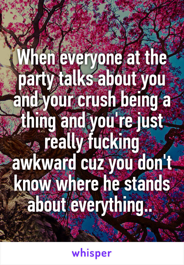 When everyone at the party talks about you and your crush being a thing and you're just really fucking awkward cuz you don't know where he stands about everything.. 