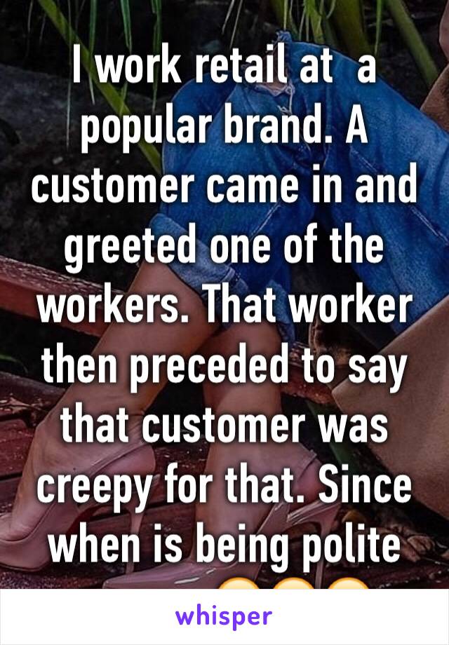 I work retail at  a popular brand. A customer came in and greeted one of the workers. That worker then preceded to say that customer was creepy for that. Since when is being polite creepy. 😣😣😣