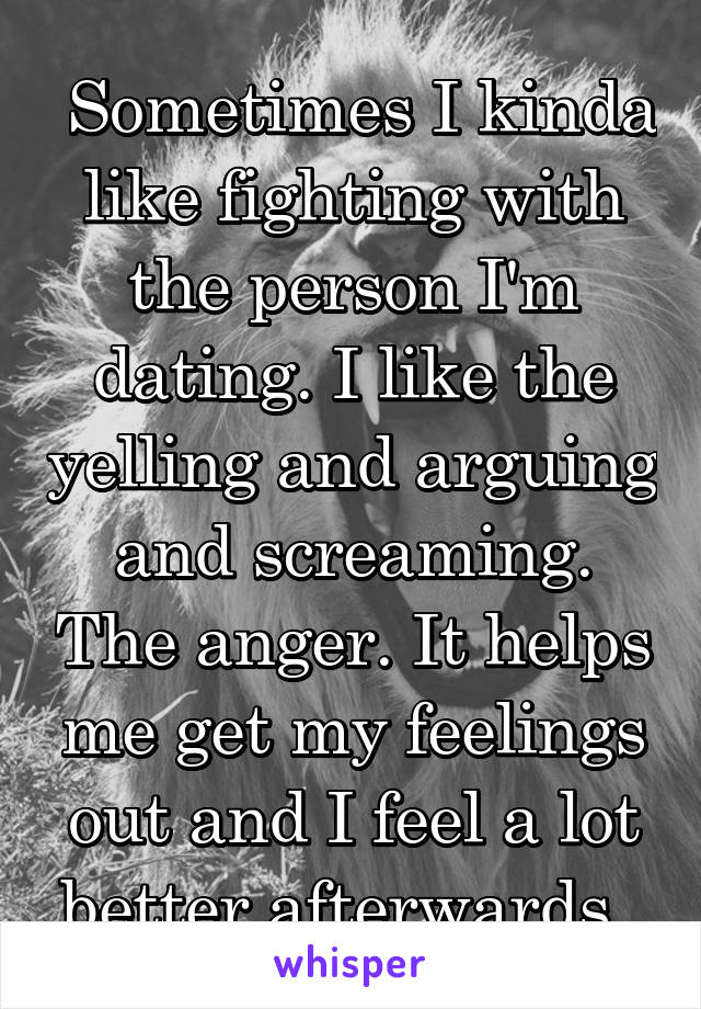  Sometimes I kinda like fighting with the person I'm dating. I like the yelling and arguing and screaming. The anger. It helps me get my feelings out and I feel a lot better afterwards. 