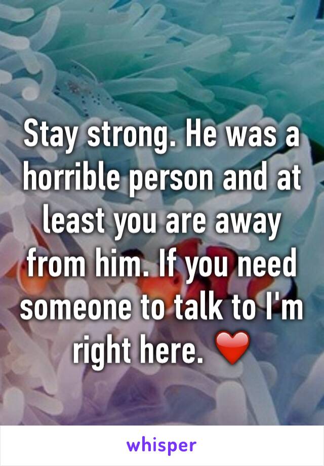 Stay strong. He was a horrible person and at least you are away from him. If you need someone to talk to I'm right here. ❤️