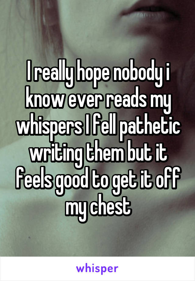 I really hope nobody i know ever reads my whispers I fell pathetic writing them but it feels good to get it off my chest