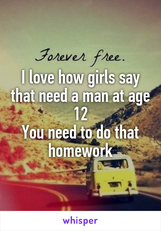 I love how girls say that need a man at age 12
You need to do that homework