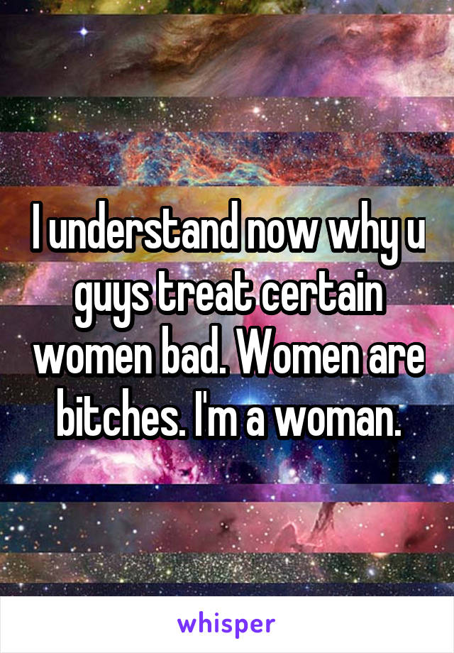I understand now why u guys treat certain women bad. Women are bitches. I'm a woman.