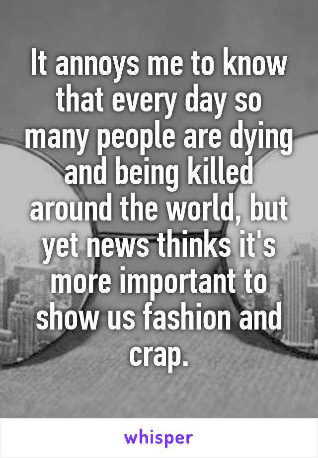 It annoys me to know that every day so many people are dying and being killed around the world, but yet news thinks it's more important to show us fashion and crap.

