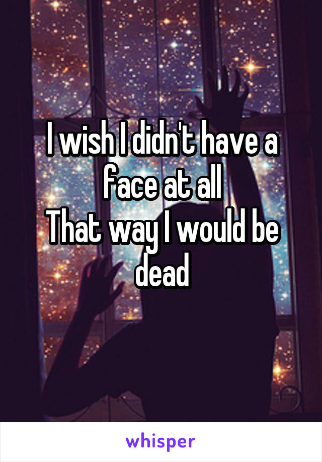 I wish I didn't have a face at all
That way I would be dead
