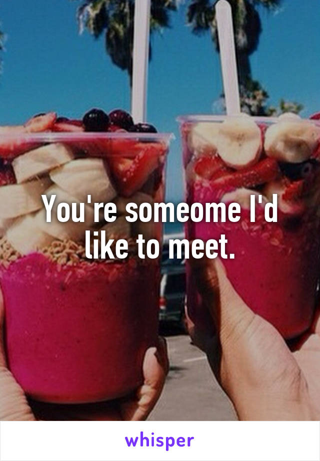 You're someome I'd like to meet.