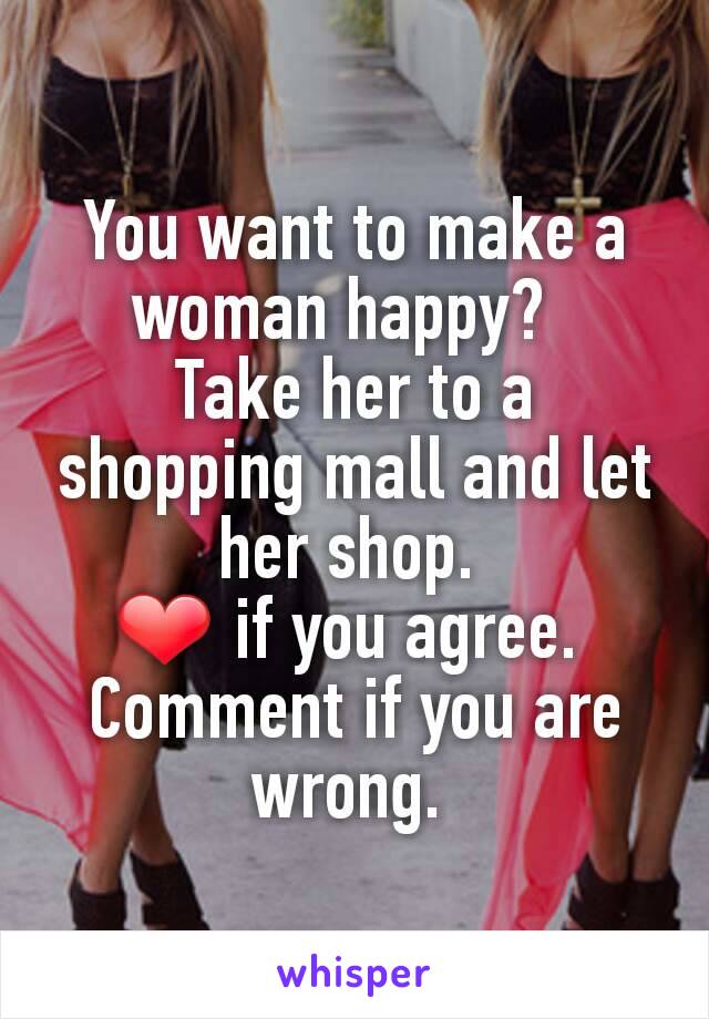 You want to make a woman happy?  
Take her to a shopping mall and let her shop. 
❤️ if you agree. 
Comment if you are wrong. 