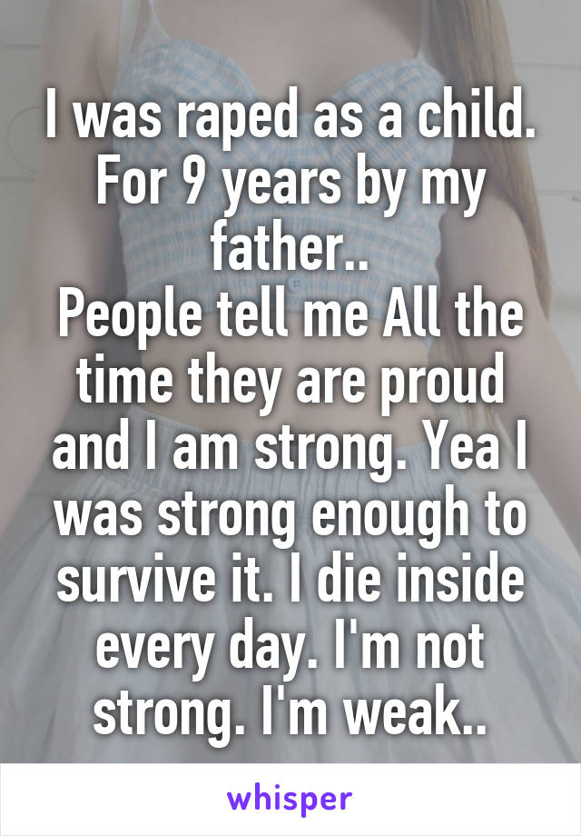 I was raped as a child. For 9 years by my father..
People tell me All the time they are proud and I am strong. Yea I was strong enough to survive it. I die inside every day. I'm not strong. I'm weak..