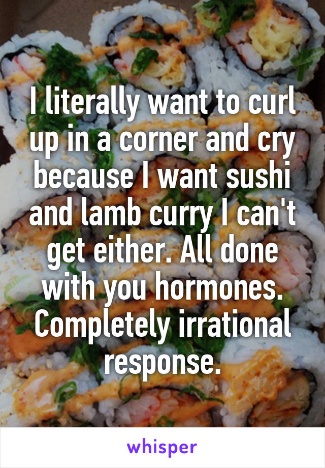 I literally want to curl up in a corner and cry because I want sushi and lamb curry I can't get either. All done with you hormones. Completely irrational response.