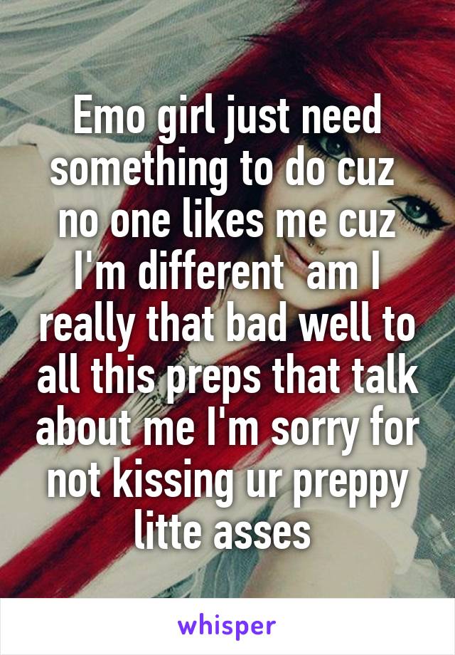 Emo girl just need something to do cuz  no one likes me cuz I'm different  am I really that bad well to all this preps that talk about me I'm sorry for not kissing ur preppy litte asses 