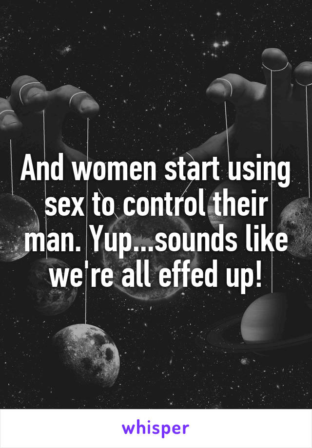 And women start using sex to control their man. Yup...sounds like we're all effed up!