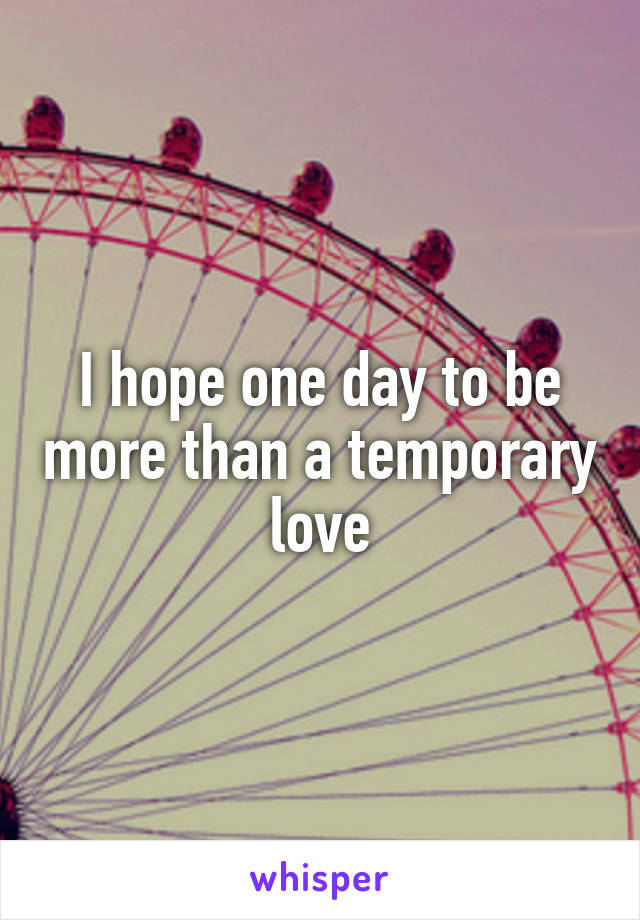 I hope one day to be more than a temporary love