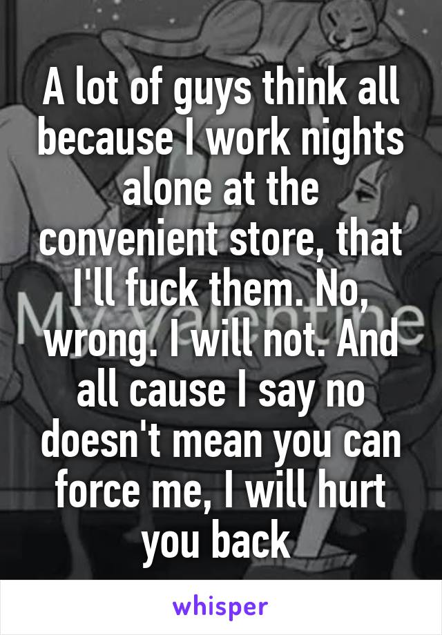 A lot of guys think all because I work nights alone at the convenient store, that I'll fuck them. No, wrong. I will not. And all cause I say no doesn't mean you can force me, I will hurt you back 