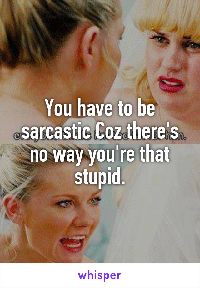 You have to be sarcastic Coz there's no way you're that stupid.