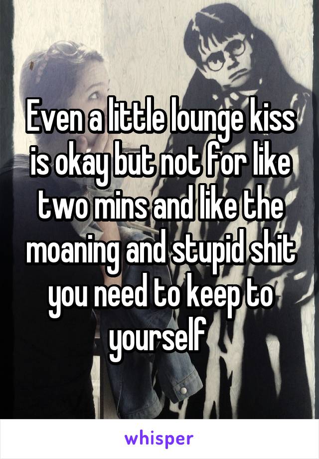 Even a little lounge kiss is okay but not for like two mins and like the moaning and stupid shit you need to keep to yourself 