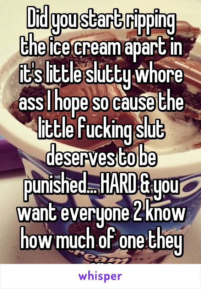 Did you start ripping the ice cream apart in it's little slutty whore ass I hope so cause the little fucking slut deserves to be punished... HARD & you want everyone 2 know how much of one they are