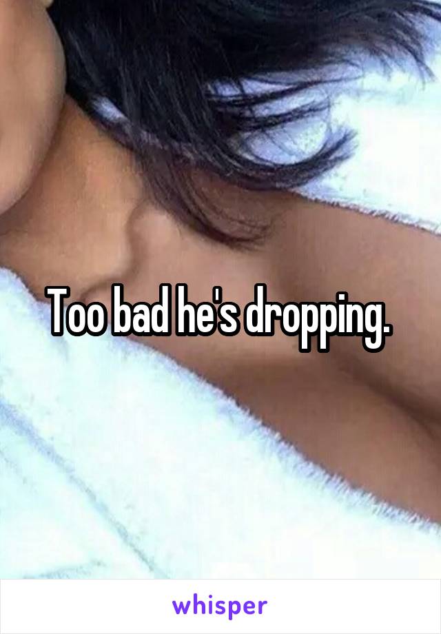 Too bad he's dropping. 