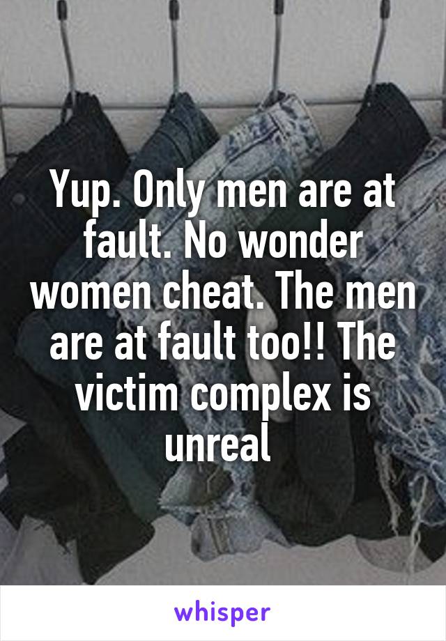 Yup. Only men are at fault. No wonder women cheat. The men are at fault too!! The victim complex is unreal 