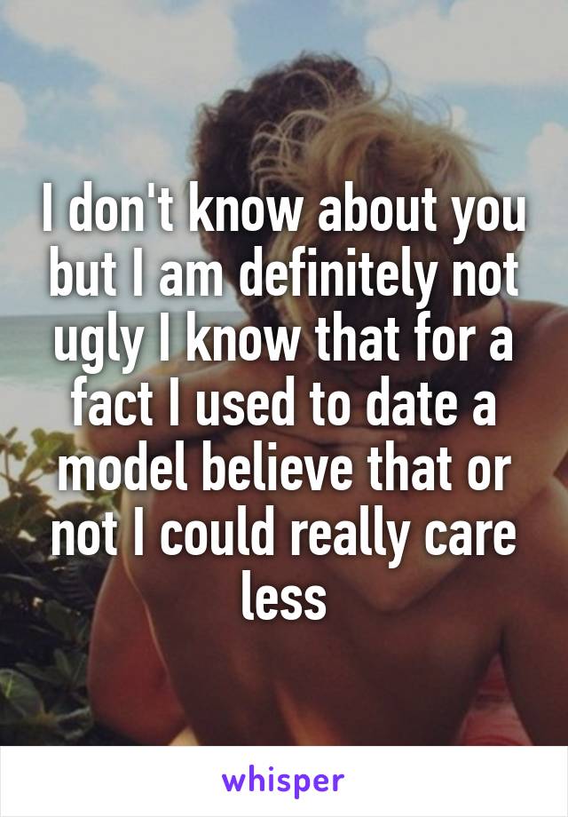 I don't know about you but I am definitely not ugly I know that for a fact I used to date a model believe that or not I could really care less