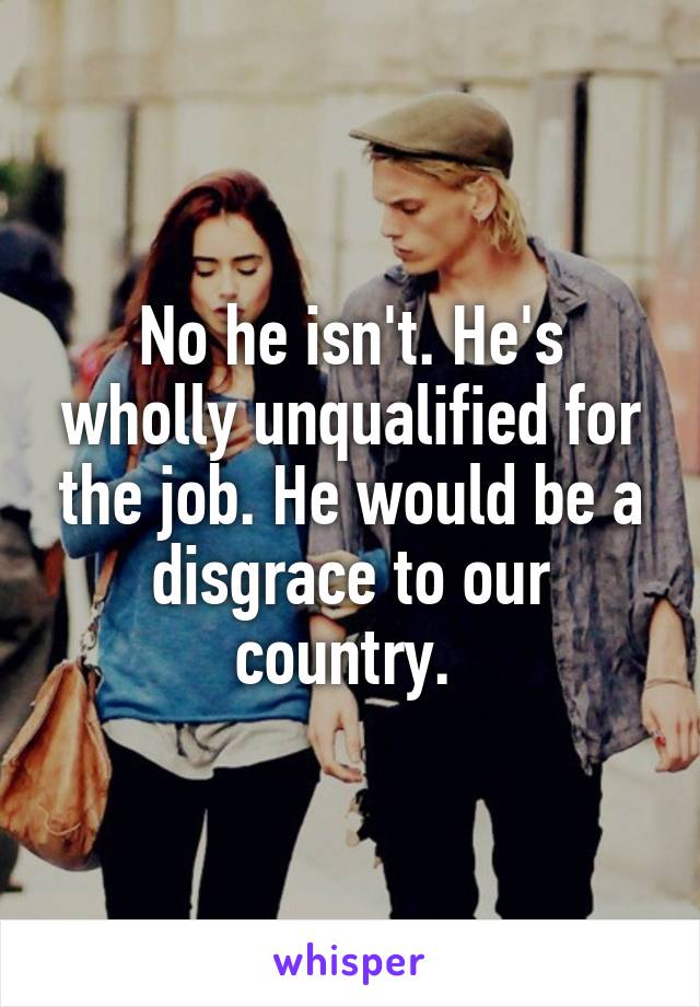 No he isn't. He's wholly unqualified for the job. He would be a disgrace to our country. 