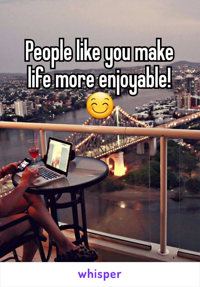 People like you make life more enjoyable! 😊