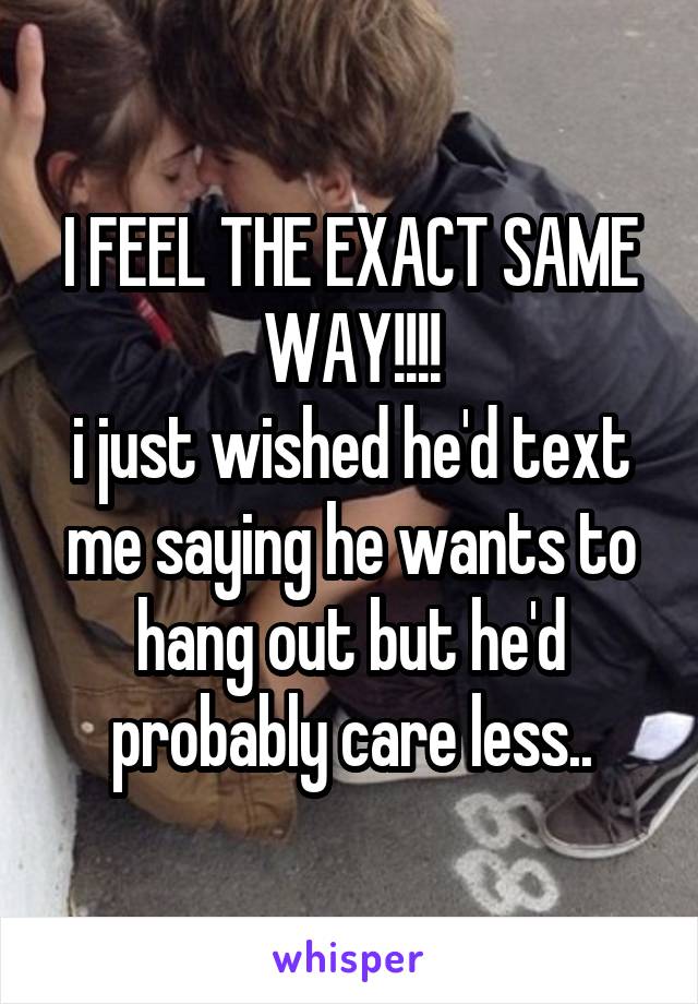 I FEEL THE EXACT SAME WAY!!!!
i just wished he'd text me saying he wants to hang out but he'd probably care less..