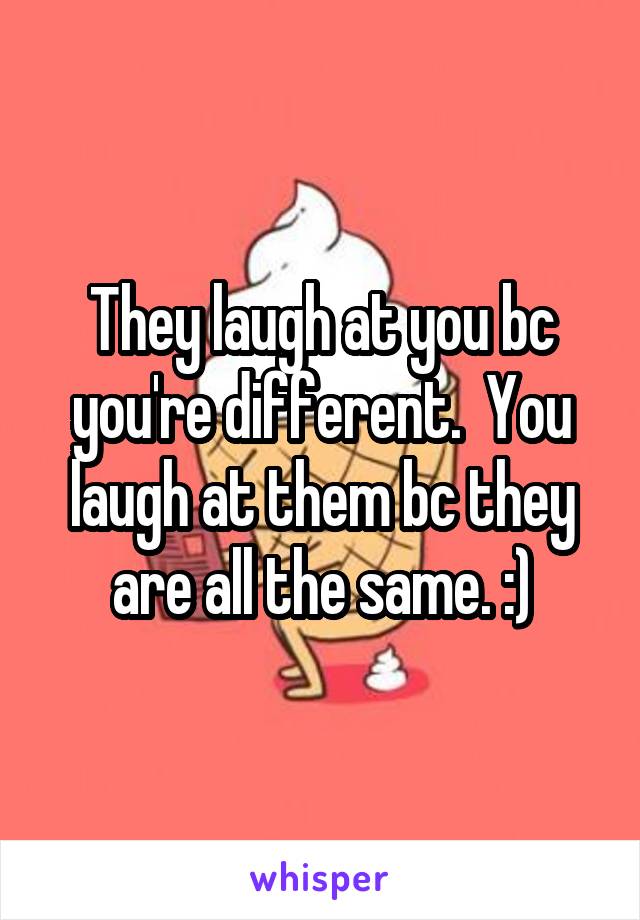 They laugh at you bc you're different.  You laugh at them bc they are all the same. :)