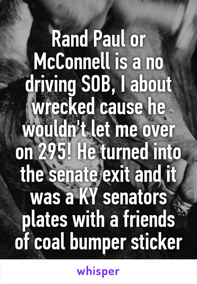 Rand Paul or McConnell is a no driving SOB, I about wrecked cause he wouldn't let me over on 295! He turned into the senate exit and it was a KY senators plates with a friends of coal bumper sticker