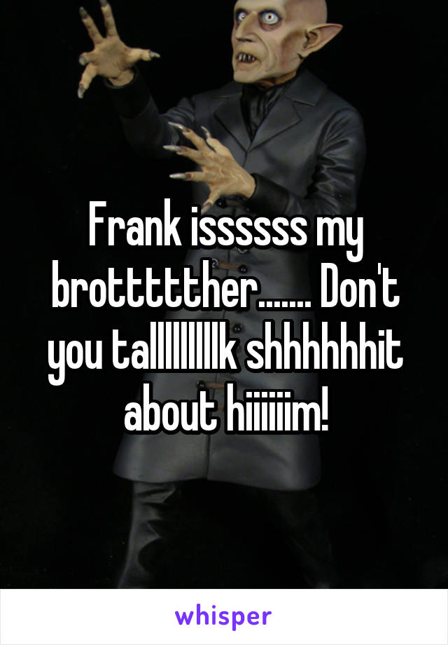 Frank issssss my brottttther....... Don't you talllllllllk shhhhhhit about hiiiiiim!